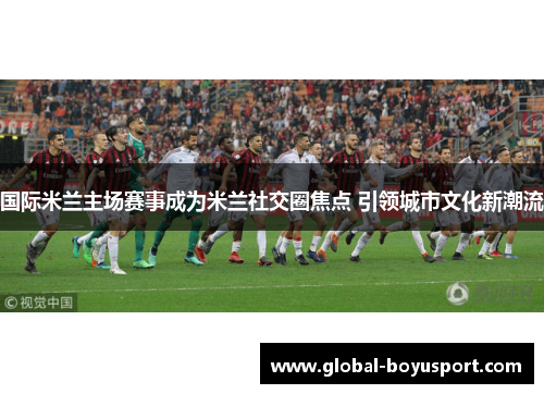 国际米兰主场赛事成为米兰社交圈焦点 引领城市文化新潮流
