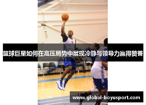 篮球巨星如何在高压局势中展现冷静与领导力赢得赞誉