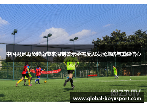 中国男足再负越南带来深刻警示亟需反思发展道路与重建信心